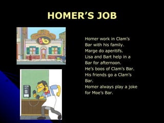 HOMER’S JOB Homer work in Clam’s  Bar with his family.  Marge do aperitifs.  Lisa and Bart help in a  Bar for afternoon. He’s boos of Clam’s Bar.  His friends go a Clam’s  Bar. Homer always play a joke for Moe’s Bar. 