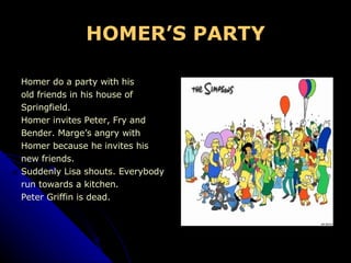 HOMER’S PARTY Homer do a party with his  old friends in his house of Springfield.  Homer invites Peter, Fry and  Bender. Marge’s angry with Homer because he invites his  new friends. Suddenly Lisa shouts. Everybody  run towards a kitchen. Peter Griffin is dead. 