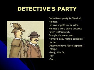 DETECTIVE’S PARTY Detective’s party is Sherlock  Holmes. He investigates a murder. Holmes’s very scare because  Peter Griffin’s cut. Everybody are scare. Homer’s sad. Marge consoles  Homer. Detective have four suspects: -Marge -Tony, the fat -Fry -Carl 