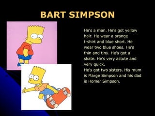 BART SIMPSON He’s a man. He’s got yellow  hair. He wear a orange  t-shirt and blue short. He  wear two blue shoes. He’s  thin and tiny. He’s got a skate. He’s very astute and  very quick.  He’s got two sisters. His mum  is Marge Simpson and his dad is Homer Simpson. 
