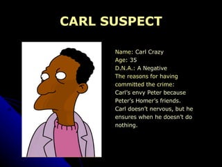 CARL SUSPECT Name:  Carl Crazy Age:  35 D.N.A.:  A Negative The reasons for having  committed the crime:  Carl’s envy Peter because  Peter’s Homer’s friends. Carl doesn’t nervous, but he  ensures when he doesn’t do  nothing.  