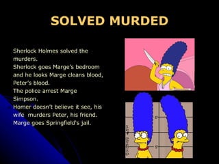 SOLVED MURDED Sherlock Holmes solved the  murders. Sherlock goes Marge’s bedroom  and he looks Marge cleans blood, Peter’s blood. The police arrest Marge  Simpson. Homer doesn’t believe it see, his  wife  murders Peter, his friend. Marge goes Springfield's jail. 