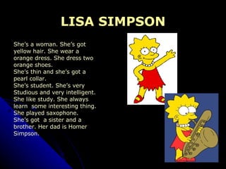 LISA SIMPSON She’s a woman. She’s got  yellow hair. She wear a  orange dress. She dress two  orange shoes.  She’s thin and she’s got a  pearl collar. She’s student. She’s very  Studious and very intelligent.  She like study. She always learn  some interesting thing. She played saxophone.  She’s got  a sister and a  brother. Her dad is Homer  Simpson. 