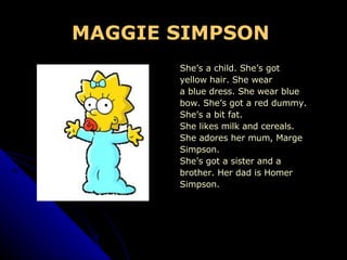 MAGGIE SIMPSON   She’s a child. She’s got  yellow hair. She wear a blue dress. She wear blue  bow. She’s got a red dummy.  She’s a bit fat.  She likes milk and cereals. She adores her mum, Marge  Simpson. She’s got a sister and a brother. Her dad is Homer  Simpson. 
