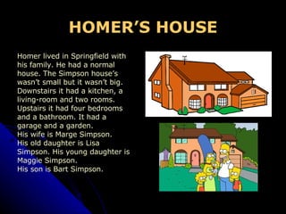 HOMER’S  HOUSE Homer lived in Springfield with  his family. He had a normal house. The Simpson house’s  wasn’t small but it wasn’t big.  Downstairs it had a kitchen, a  living-room and two rooms.  Upstairs it had four bedrooms  and a bathroom. It had a  garage and a garden . His wife is Marge Simpson.  His old daughter is Lisa  Simpson. His young daughter is  Maggie Simpson. His son is Bart Simpson. 