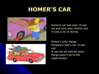 HOMER’S CAR Homer’s car was pink. It was old and very slow. Homer and  it lived a lot of stories. Homer’s wife, Marge  Simpson’s had a car. It was  red.  It was bit old and bit quick.  Marge used it go to the  supermarket. 