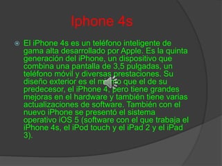 Iphone 4s
 El iPhone 4s es un teléfono inteligente de
gama alta desarrollado por Apple. Es la quinta
generación del iPhone, un dispositivo que
combina una pantalla de 3,5 pulgadas, un
teléfono móvil y diversas prestaciones. Su
diseño exterior es el mismo que el de su
predecesor, el iPhone 4, pero tiene grandes
mejoras en el hardware y también tiene varias
actualizaciones de software. También con el
nuevo iPhone se presentó el sistema
operativo iOS 5 (software con el que trabaja el
iPhone 4s, el iPod touch y el iPad 2 y el iPad
3).
 