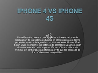 Una diferencia que nos puede ayudar a diferenciarlos es la
localización de los botones situados en el lado izquierdo. Como
podemos ver en la imagen de comparación, en el iPhone 4S el
botón Mute (silenciar) y los botones de control del volumen están
situados más a la parte superior. Es tan sólo una diferencia
mínima. Sin embargo, esta diferencia evita que las carcasas de
los móviles sean compatibles.
 