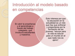 Introducción al modelo basado
en competencias
En abrir la enseñanza
y el aprendizaje a
través del trabajo
colegiado, que
involucra estudiantes
y maestros.
Esto interesa por que
la educación en la
actualidad es un reto
que hay que enfrenar
y preguntarse por la
formación de los
jóvenes; “educar para
la vida es educar
para un mundo en el
que nada nos es
ajeno”.
 