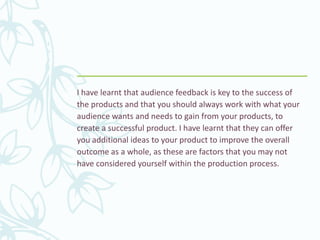 I have learnt that audience feedback is key to the success of
the products and that you should always work with what your
audience wants and needs to gain from your products, to
create a successful product. I have learnt that they can offer
you additional ideas to your product to improve the overall
outcome as a whole, as these are factors that you may not
have considered yourself within the production process.
 