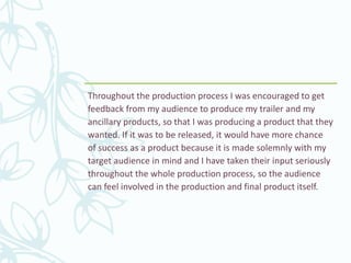Throughout the production process I was encouraged to get
feedback from my audience to produce my trailer and my
ancillary products, so that I was producing a product that they
wanted. If it was to be released, it would have more chance
of success as a product because it is made solemnly with my
target audience in mind and I have taken their input seriously
throughout the whole production process, so the audience
can feel involved in the production and final product itself.
 