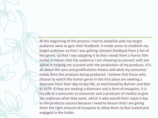 At the beginning of the process I had to establish who my target
audience were to gain their feedback. It made sense to establish my
target audience so that I was getting relevant feedback from a fan of
the genre, so that I was adapting it to their needs from a horror film
trailer. It means that the audience I am choosing to connect with are
active in helping me succeed with the production of my products. It is
all about the uses and gratifications theory and what my consumer
needs from the products being produced. I believe that those who
choose to watch the horror genre in the first place are seeking a
diversion from their day to day life, as mentioned by Bulmer and Katz
in 1974. If they are seeking a diversion and a form of escapism, it is
my job as a prosumer (a consumer and a producer of media) to give
the audience what they want, which is why overall their input is key
to the products success because I need to ensure that I am giving
them the right amount of escapism to allow them to feel scared and
engaged in the trailer.
 