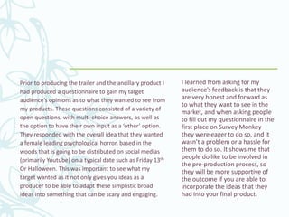Prior to producing the trailer and the ancillary product I
had produced a questionnaire to gain my target
audience’s opinions as to what they wanted to see from
my products. These questions consisted of a variety of
open questions, with multi-choice answers, as well as
the option to have their own input as a ‘other’ option.
They responded with the overall idea that they wanted
a female leading psychological horror, based in the
woods that is going to be distributed on social medias
(primarily Youtube) on a typical date such as Friday 13th
Or Halloween. This was important to see what my
target wanted as it not only gives you ideas as a
producer to be able to adapt these simplistic broad
ideas into something that can be scary and engaging.
I learned from asking for my
audience’s feedback is that they
are very honest and forward as
to what they want to see in the
market, and when asking people
to fill out my questionnaire in the
first place on Survey Monkey
they were eager to do so, and it
wasn’t a problem or a hassle for
them to do so. It shows me that
people do like to be involved in
the pre-production process, so
they will be more supportive of
the outcome if you are able to
incorporate the ideas that they
had into your final product.
 