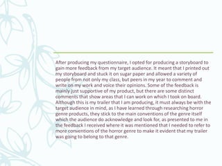 After producing my questionnaire, I opted for producing a storyboard to
gain more feedback from my target audience. It meant that I printed out
my storyboard and stuck it on sugar paper and allowed a variety of
people from not only my class, but peers in my year to comment and
write on my work and voice their opinions. Some of the feedback is
mainly just supportive of my product, but there are some distinct
comments that show areas that I can work on which I took on board.
Although this is my trailer that I am producing, it must always be with the
target audience in mind, as I have learned through researching horror
genre products, they stick to the main conventions of the genre itself
which the audience do acknowledge and look for, as presented to me in
the feedback I received where it was mentioned that I needed to refer to
more conventions of the horror genre to make it evident that my trailer
was going to belong to that genre.
 