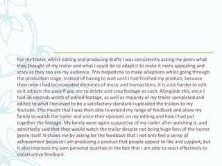 For my trailer, whilst editing and producing drafts I was consistently asking my peers what
they thought of my trailer and what I could do to adapt it to make it more appealing and
scary as they too are my audience. This helped me to make adaptions whilst going through
the production stage, instead of having to wait until I had finished my product, because
then once I had incorporated elements of music and transactions, it is a lot harder to edit
as it adjusts the pace if you are to delete and crop footage as such. Alongside this, once I
had 30 seconds worth of edited footage, as well as majority of my trailer completed and
edited to what I believed to be a satisfactory standard I uploaded the trailers to my
Youtube. This meant that I was then able to extend my range of feedback and allow my
family to watch the trailer and voice their opinions on my editing and how I had put
together the footage. My family were again supportive of my trailer after watching it, and
admittedly said that they would watch the trailer despite not being huge fans of the horror
genre itself. It shows me by asking for the feedback that I not only feel a sense of
achievement because I am producing a product that people appear to like and support, but
it also improves my own personal qualities in the fact that I am able to react effectively to
constructive feedback.
 