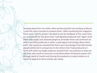Straying away from my trailer, when producing both my ancillary products,
I used the same concept to produce them. When producing the magazine
front cover, and the poster I decided to ask for feedback at the same time,
so I printed off the flat plans that I had digitally produced and I again stuck
them onto paper and allowed people to annotate them and comment on
which one they preferred or what I could adjust and change about them
both. The responses showed that there were two designs that dominantly
people preferred in comparison to the others that I had produced so I
went with what my target audience wanted from my products as they are
the ones who need to consume it and allow others to become aware of it
through word of mouth and sharing the products on social medias so it
needs to appeal to them and be eye catchy.
 