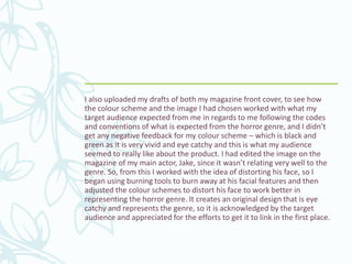 I also uploaded my drafts of both my magazine front cover, to see how
the colour scheme and the image I had chosen worked with what my
target audience expected from me in regards to me following the codes
and conventions of what is expected from the horror genre, and I didn’t
get any negative feedback for my colour scheme – which is black and
green as it is very vivid and eye catchy and this is what my audience
seemed to really like about the product. I had edited the image on the
magazine of my main actor, Jake, since it wasn’t relating very well to the
genre. So, from this I worked with the idea of distorting his face, so I
began using burning tools to burn away at his facial features and then
adjusted the colour schemes to distort his face to work better in
representing the horror genre. It creates an original design that is eye
catchy and represents the genre, so it is acknowledged by the target
audience and appreciated for the efforts to get it to link in the first place.
 