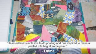 “I learned how simple it is to do printing and has inspired to make a
printed tote bag at some point.”
- Emma
 