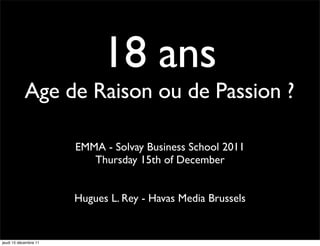 18 ans
            Age de Raison ou de Passion ?

                       EMMA - Solvay Business School 2011
                          Thursday 15th of December


                       Hugues L. Rey - Havas Media Brussels


jeudi 15 décembre 11
 