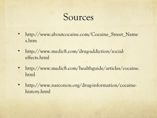Sources
• http://www.aboutcocaine.com/Cocaine_Street_Name
s.htm
• http://www.medic8.com/drug-addiction/social-
effects.html
• http://www.medic8.com/healthguide/articles/cocaine.
html
• http://www.narconon.org/drug-information/cocaine-
history.html
 
