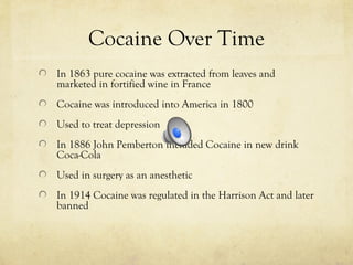 Cocaine Over Time
In 1863 pure cocaine was extracted from leaves and
marketed in fortified wine in France
Cocaine was introduced into America in 1800
Used to treat depression
In 1886 John Pemberton included Cocaine in new drink
Coca-Cola
Used in surgery as an anesthetic
In 1914 Cocaine was regulated in the Harrison Act and later
banned
 