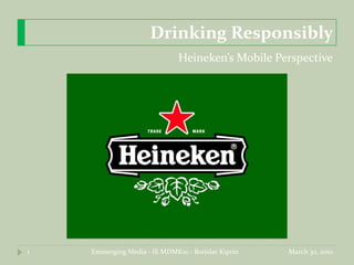 Drinking Responsibly Heineken’s Mobile Perspective March 17, 2010 Emmerging Media - IE MDMK10 - Borislav Kiprin 1 