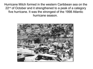 Hurricane Mitch formed in the western Caribbean sea on the 22 nd  of October and it strengthened to a peak of a category five hurricane. It was the strongest of the 1998 Atlantic hurricane season.  