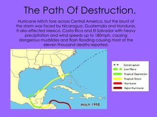 Facts and figures. Mitch was a very powerful hurricane, with wind speeds reaching up to 180mph The storm was the ninth hurricane, and the third major hurricane of the 1998 Atlantic hurricane season. It formed in the western Caribbean sea on October 22. 11000 people were confirmed as dead mostly due to floods and mudslides. The total damage amounted to $5 billion. The Path Of Destruction. Hurricane Mitch tore across Central America, but the brunt of the storm was faced by  Nicaragua, Guatemala and Honduras. It also effected Mexico, Costa Rica and El Salvador with heavy precipitation and wind speeds up to 180mph, causing dangerous mudslides and flash flooding causing most of the eleven thousand deaths reported. 