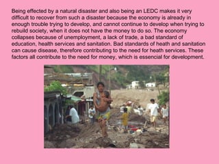 Being effected by a natural disaster and also being an LEDC makes it very difficult to recover from such a disaster because the economy is already in enough trouble trying to develop, and cannot continue to develop when trying to rebuild society, when it does not have the money to do so. The economy collapses because of unemployment, a lack of trade, a bad standard of education, health services and sanitation. Bad standards of heath and sanitation can cause disease, therefore contributing to the need for heath services. These factors all contribute to the need for money, which is essencial for development. 