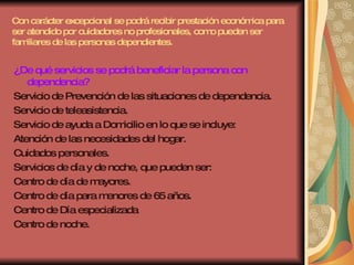 Con carácter excepcional se podrá recibir prestación económica para ser atendido por cuidadores no profesionales, como pueden ser familiares de las personas dependientes. ¿De qué servicios se podrá beneficiar la persona con dependencia? Servicio de Prevención de las situaciones de dependencia. Servicio de teleasistencia. Servicio de ayuda a Domicilio en lo que se incluye: Atención de las necesidades del hogar. Cuidados personales. Servicios de día y de noche, que pueden ser: Centro de día de mayores. Centro de día para menores de 65 años. Centro de Día especializada  Centro de noche. 