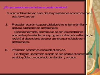 ¿Dé que prestaciones económicas se pueden beneficiar? Fundamentalmente van a ser dos las prestaciones económicas que esta ley va a crear: Prestación económica para cuidados en el entorno familiar y apoyo a cuidadores no profesionales Excepcionalmente, siempre que se den las condiciones adecuadas y lo establezca su programa individual de Atención, lo recibirá el dependiente para ser atendido por cuidadores no profesionales . Prestación económica vinculada al servicio. Se otorgará únicamente cuando no sea posible el acceso a un servicio público o concertado de atención y cuidado. 
