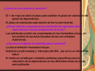 ¿Cuándo se podrá solicitar la valoración? El 1 de mayo se abrió el plazo para solicitar el grado de valoración del grado de dependencia. El plazo de solicitudes esta abierto de forma permanente. ¿Dónde deberán presentarse las solicitudes de valoración de la dependencia o de las prestaciones de la ley? Las solicitudes podrán ser presentadas en las Ventanillas únicas, en los centros de servicios Sociales de las comunidades Autónomas. ¿Qué documentación se necesita para la solicitud? La documentación necesaria incluye: Solicitud cumplimentada y  fotocopia del DNI , así como un informe de salud. En tanto se constituyan unidades sanitarias especificas para la valoración de la dependencia en las diferentes áreas de salud, será suficiente  