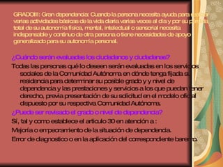 GRADOIII: Gran dependencia: Cuando la persona necesita ayuda para realizar varias actividades básicas de la vida diaria varias veces al día y por su pérdida total de su autonomía física, mental, intelectual o sensorial necesita indispensable y continuo de otra persona o tiene necesidades de apoyo generalizado para su autonomía personal. ¿Cuándo serán evaluadas los ciudadanos y ciudadanas? Todas las personas qué lo deseen serán evaluadas en los servicios sociales de la Comunidad Autónoma en dónde tenga fijada su residencia para determinar su posible grado y y nivel de dependencia y las prestaciones y servicios a los que puedan tener derecho, previa presentación de su solicitud en el modelo oficial dispuesto por su respectiva Comunidad Autónoma. ¿Puede ser revisado el grado o nivel de dependencia? Sí, tal y como establece el articulo 30 en atención a : Mejoría o empeoramiento de la situación de dependencia. Error de diagnostico o en la aplicación del correspondiente baremo. 