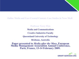 Online Media and User-Created Content: Case Studies in News Media Repositioning in the Australian Media Environment Professor Terry Flew Media and Communications Creative Industries Faculty Queensland University of Technology Brisbane, Australia Paper presented to  Media after the Mass , European Media Management Association Annual Conference, Paris, France, 13-14 February 2009.   