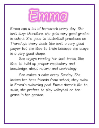 Emma has a lot of homework every day. She
isn’t lazy; therefore, she gets very good grades
in school. She goes to basketball practices on
Thursdays every week. She isn’t a very good
player but she likes to train because she stays
in a very good shape.
She enjoys reading her text books. She
likes to build up proper vocabulary and
knowledge, about nature and technology.
She makes a cake every Sunday. She
invites her best friends from school; they swim
in Emma’s swimming pool. Emma doesn’t like to
swim; she prefers to play volleyball on the
grass in her garden.
Emma
 