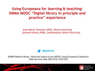 Using Europeana for learning & teaching:
EMMA MOOC “Digital library in principle and
practice” experience
Anna Maria Tammaro (PhD), Parma University
Getaneh Alemu (PhD), Southampton Solent University
@getaneha
EMMA Webinar Series - Boost the impact of your MOOC using Europeana Collections
Date and time: May 25th 2016 14:00 CET
 