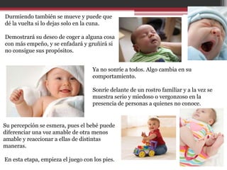 Durmiendo también se mueve y puede que
dé la vuelta si lo dejas solo en la cuna.

Demostrará su deseo de coger a alguna cosa
con más empeño, y se enfadará y gruñirá si
no consigue sus propósitos.


                                    Ya no sonríe a todos. Algo cambia en su
                                    comportamiento.

                                    Sonríe delante de un rostro familiar y a la vez se
                                    muestra serio y miedoso o vergonzoso en la
                                    presencia de personas a quienes no conoce.


Su percepción se esmera, pues el bebé puede
diferenciar una voz amable de otra menos
amable y reaccionar a ellas de distintas
maneras.

En esta etapa, empieza el juego con los pies.
 