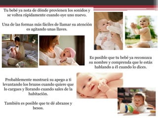 Tu bebé ya nota de dónde provienen los sonidos y
 se voltea rápidamente cuando oye uno nuevo.

Una de las formas más fáciles de llamar su atención
              es agitando unas llaves.




                                                 Es posible que tu bebé ya reconozca
                                                 su nombre y comprenda que le estás
                                                    hablando a él cuando lo dices.


  Probablemente mostrará su apego a ti
levantando los brazos cuando quiere que
 lo cargues y llorando cuando sales de la
                habitación.

 También es posible que te dé abrazos y
                besos.
 