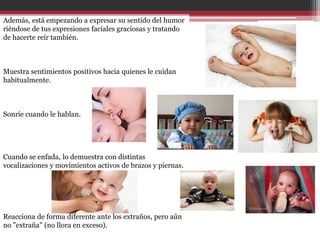 Además, está empezando a expresar su sentido del humor
riéndose de tus expresiones faciales graciosas y tratando
de hacerte reír también.



Muestra sentimientos positivos hacia quienes le cuidan
habitualmente.



Sonríe cuando le hablan.




Cuando se enfada, lo demuestra con distintas
vocalizaciones y movimientos activos de brazos y piernas.




Reacciona de forma diferente ante los extraños, pero aún
no "extraña" (no llora en exceso).
 