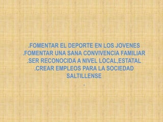 .FOMENTAR EL DEPORTE EN LOS JOVENES.FOMENTAR UNA SANA CONVIVENCIA FAMILIAR.SER RECONOCIDA A NIVEL LOCAL,ESTATAL.CREAR EMPLEOS PARA LA SOCIEDAD SALTILLENSE.