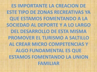 ES IMPORTANTE LA CREACION DE ESTE TIPO DE ZONAS RECREATIVAS YA QUE ESTAMOS FOMENTANDO A LA SOCIEDAD AL DEPORTE Y A LO LARGO DEL DESARROLLO DE ESTA MISMA PROMOVER EL TURISMO A SALTILLO AL CREAR MICRO COMPETENCIAS Y ALGO FUNDAMENTAL ES QUE ESTAMOS FOMENTANDO LA UNION FAMILIAR 