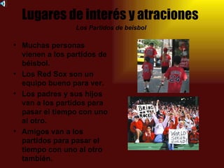 Lugares de interés y atraciones
                 Los Partidos de beisbol

• Muchas personas
  vienen a los partidos de
  béisbol.
• Los Red Sox son un
  equipo bueno para ver.
• Los padres y sus hijos
  van a los partidos para
  pasar el tiempo con uno
  al otro.
• Amigos van a los
  partidos para pasar el
  tiempo con uno al otro
  también.
 