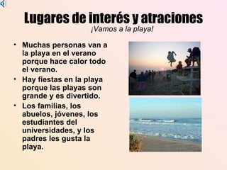 Lugares de interés y atraciones
                    ¡Vamos a la playa!

• Muchas personas van a
  la playa en el verano
  porque hace calor todo
  el verano.
• Hay fiestas en la playa
  porque las playas son
  grande y es divertido.
• Los familias, los
  abuelos, jóvenes, los
  estudiantes del
  universidades, y los
  padres les gusta la
  playa.
 