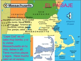 EL PAISAJE

   Nosotras vivimos en Boston,
   Massachusetts. Es un ciudad
   muy bonito. Nieva, llueve y
   graniza aquí. Tenemos las
   montañas, colinas, lagos,
   ríos, granjas, cabos, y más.


“Cape Cod” es un
cabo muy bonito, y sí
tú visitas
Massachusetts en tu
vida, debes ir allí.
Tiene muchos playas
y lagos. Hace mucho
calor en el verano.
 