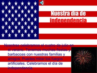 Nuestra día de
                          independencia


Nosotras celebramos el cuatro de julio en
 el verano. Tenemos muchas fiestas y
 barbacoas con nuestras familias y
 amigos. Puedes mirar los fuegos
 artificiales. Celebramos el día de
 independencia.
 
