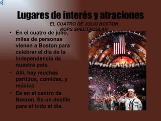 Lugares de interés y atraciones
               EL CUATRO DE JULIO BOSTON
                   POPS SPECTACULAR
• En el cuatro de julio,
  miles de personas
  vienen a Boston para
  celebrar el día de la
  independencia de
  nuestra país.
• Allí, hay muchas
  partidos, comidas, y
  música.
• Es en el centro de
  Boston. Es un desfile
  para el todo el día.
 