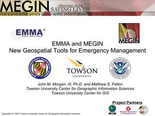 EMMA and MEGIN New Geospatial Tools for Emergency Management John M. Morgan, III, Ph.D. and Matthew S. Felton Towson University Center for Geographic Information Sciences Towson University Center for GIS Project Partners Copyright  ©   2005 Towson University Center for Geographic Information Sciences © 