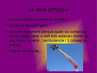 La nova atraccio
● La nova atraccio arriva el tividabo:
● Es diu”el Pendol” pero...
● Va sorti malament perque,quan va comença i
es va cadar parat a dalt tots estavan morts de
por. Pero va venir :1ambulancia i 3 cotxes de
policia.
● I tot es va arrecla...
 