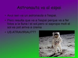 Astronauta va al espai
● Avui sen va un astronauta a l'espai.
● Pero resulta que va a l'espai perque va a fer
fotos a la lluna i el sol,pero si sapropa molt el
sol es pot arriva a crema
● US ATRAVIRIAU???
 