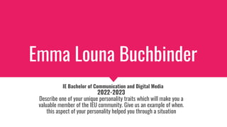 Emma Louna Buchbinder
IE Bachelor of Communication and Digital Media
2022-2023
Describe one of your unique personality traits which will make you a
valuable member of the IEU community. Give us an example of when.
this aspect of your personality helped you through a situation
 